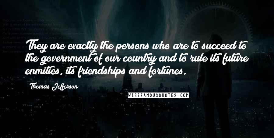 Thomas Jefferson Quotes: They are exactly the persons who are to succeed to the government of our country and to rule its future enmities, its friendships and fortunes.