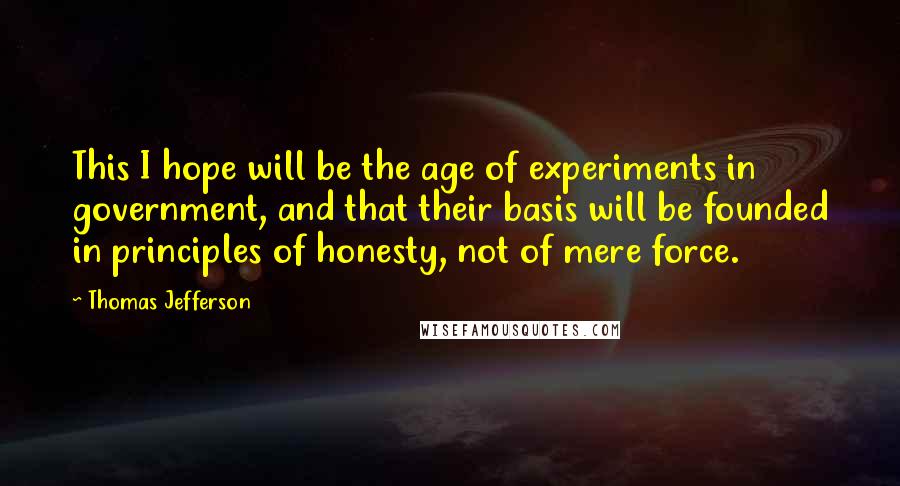 Thomas Jefferson Quotes: This I hope will be the age of experiments in government, and that their basis will be founded in principles of honesty, not of mere force.