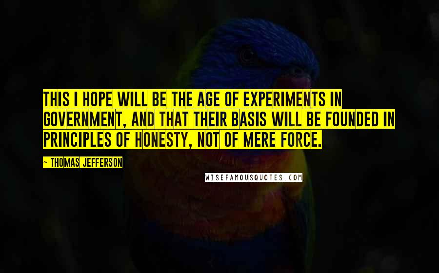 Thomas Jefferson Quotes: This I hope will be the age of experiments in government, and that their basis will be founded in principles of honesty, not of mere force.