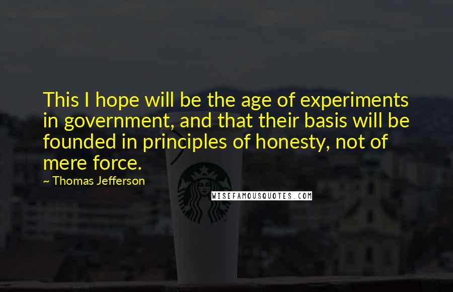 Thomas Jefferson Quotes: This I hope will be the age of experiments in government, and that their basis will be founded in principles of honesty, not of mere force.