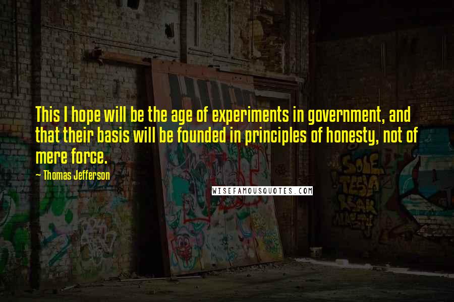 Thomas Jefferson Quotes: This I hope will be the age of experiments in government, and that their basis will be founded in principles of honesty, not of mere force.