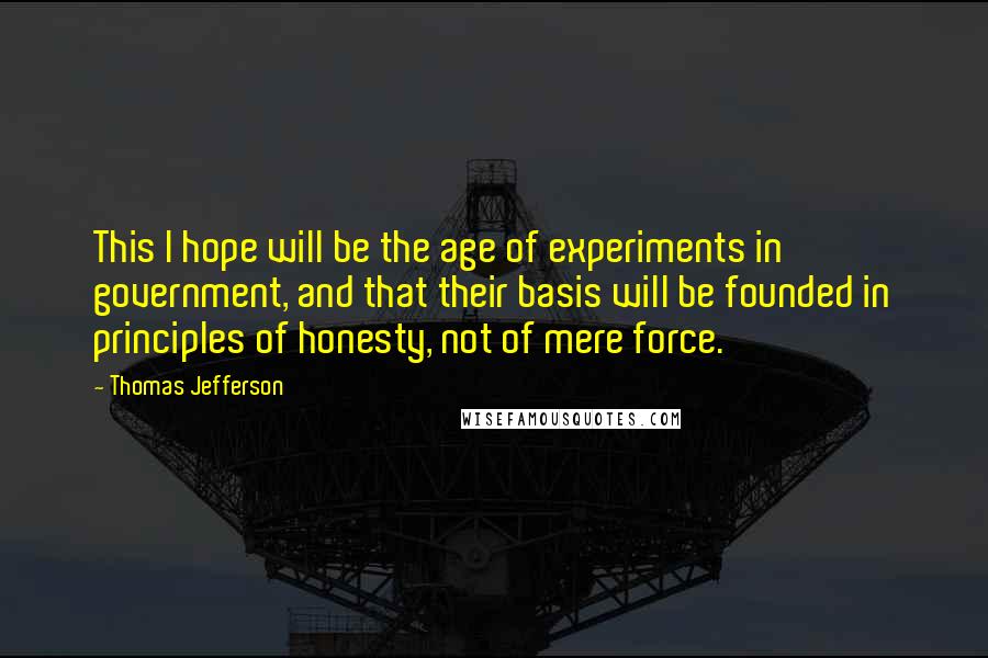 Thomas Jefferson Quotes: This I hope will be the age of experiments in government, and that their basis will be founded in principles of honesty, not of mere force.