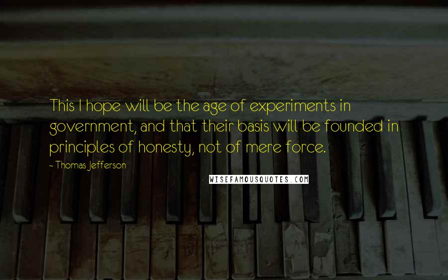 Thomas Jefferson Quotes: This I hope will be the age of experiments in government, and that their basis will be founded in principles of honesty, not of mere force.