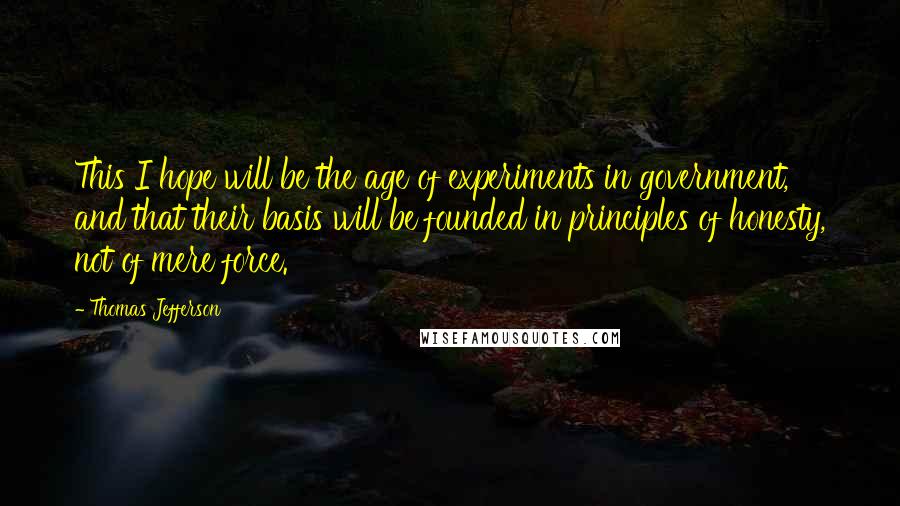 Thomas Jefferson Quotes: This I hope will be the age of experiments in government, and that their basis will be founded in principles of honesty, not of mere force.