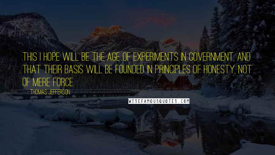 Thomas Jefferson Quotes: This I hope will be the age of experiments in government, and that their basis will be founded in principles of honesty, not of mere force.