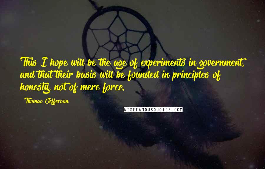 Thomas Jefferson Quotes: This I hope will be the age of experiments in government, and that their basis will be founded in principles of honesty, not of mere force.