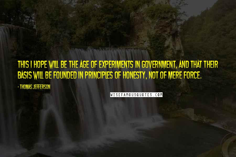 Thomas Jefferson Quotes: This I hope will be the age of experiments in government, and that their basis will be founded in principles of honesty, not of mere force.