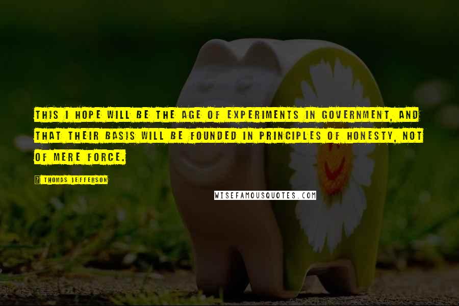 Thomas Jefferson Quotes: This I hope will be the age of experiments in government, and that their basis will be founded in principles of honesty, not of mere force.