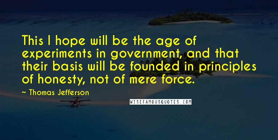 Thomas Jefferson Quotes: This I hope will be the age of experiments in government, and that their basis will be founded in principles of honesty, not of mere force.