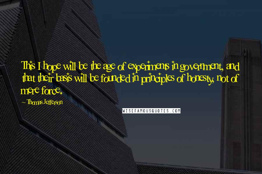 Thomas Jefferson Quotes: This I hope will be the age of experiments in government, and that their basis will be founded in principles of honesty, not of mere force.