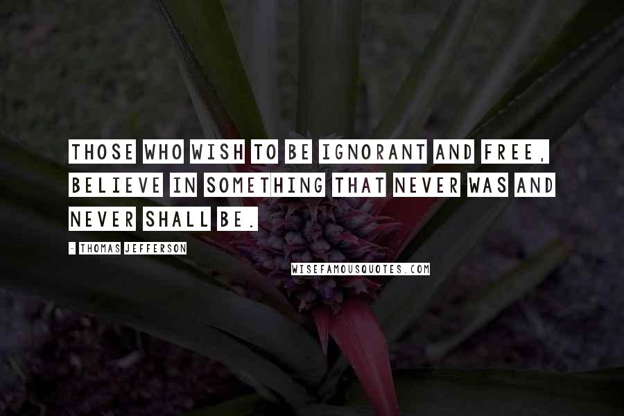 Thomas Jefferson Quotes: Those who wish to be ignorant and free, believe in something that never was and never shall be.