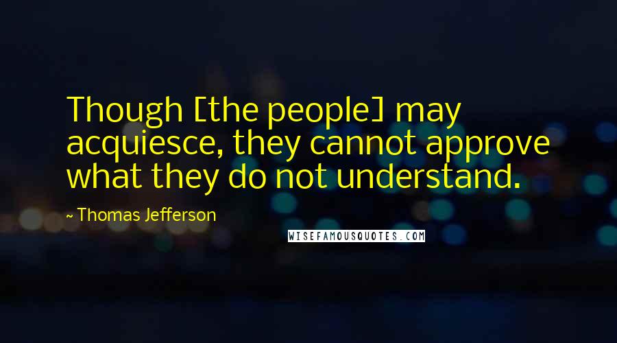 Thomas Jefferson Quotes: Though [the people] may acquiesce, they cannot approve what they do not understand.