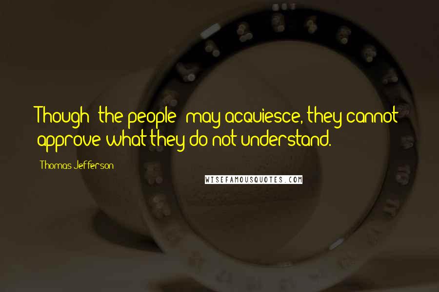 Thomas Jefferson Quotes: Though [the people] may acquiesce, they cannot approve what they do not understand.