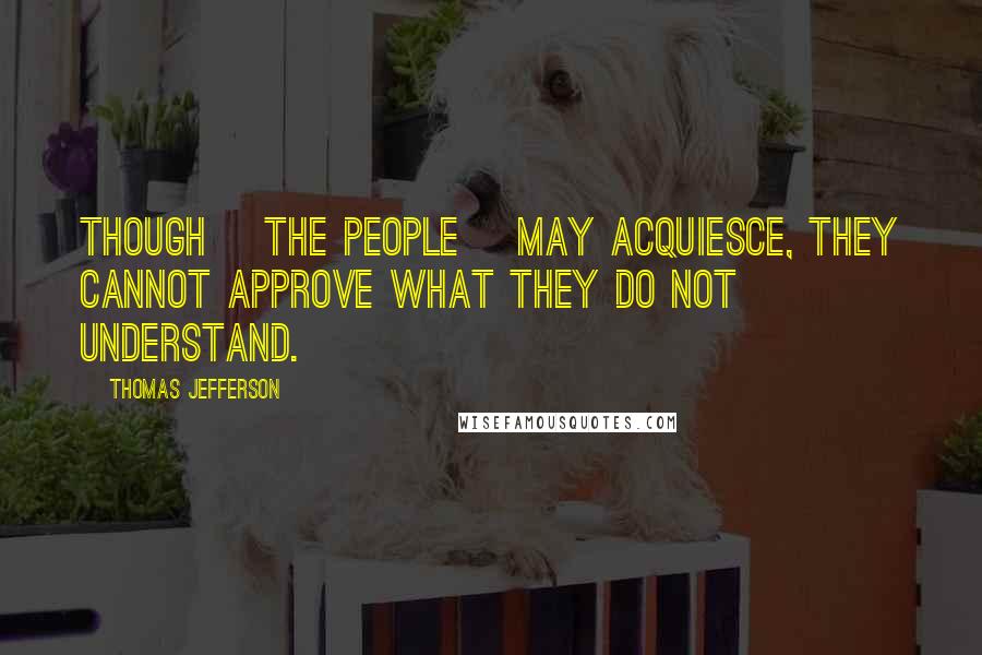 Thomas Jefferson Quotes: Though [the people] may acquiesce, they cannot approve what they do not understand.