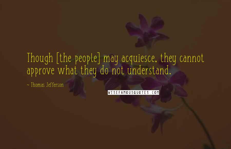 Thomas Jefferson Quotes: Though [the people] may acquiesce, they cannot approve what they do not understand.