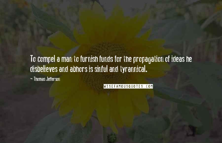 Thomas Jefferson Quotes: To compel a man to furnish funds for the propagation of ideas he disbelieves and abhors is sinful and tyrannical.