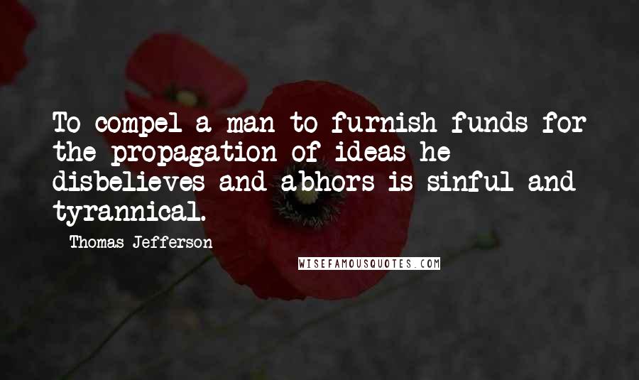 Thomas Jefferson Quotes: To compel a man to furnish funds for the propagation of ideas he disbelieves and abhors is sinful and tyrannical.