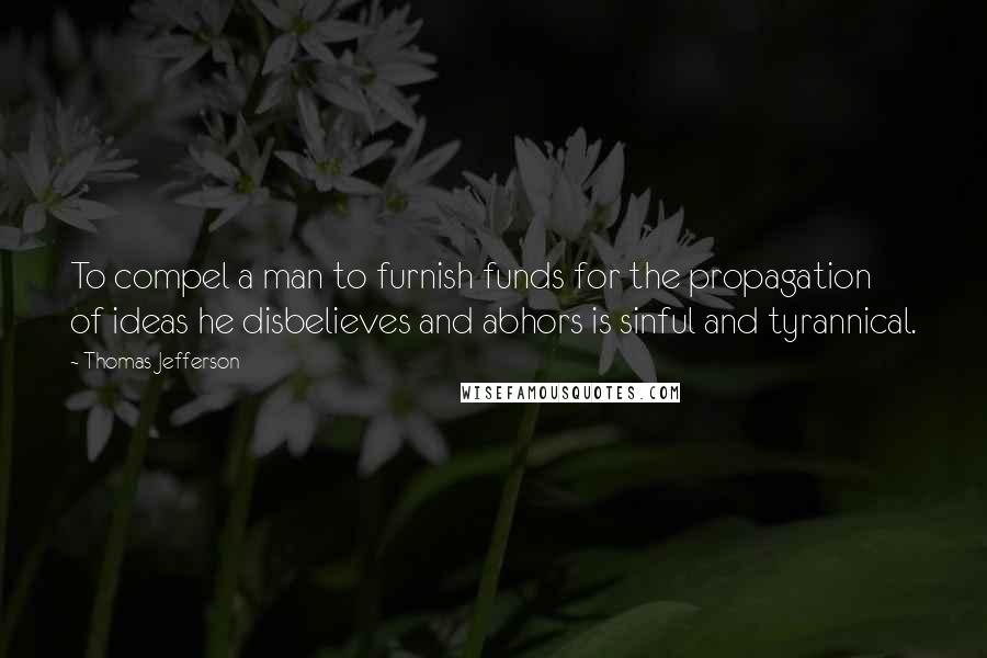 Thomas Jefferson Quotes: To compel a man to furnish funds for the propagation of ideas he disbelieves and abhors is sinful and tyrannical.