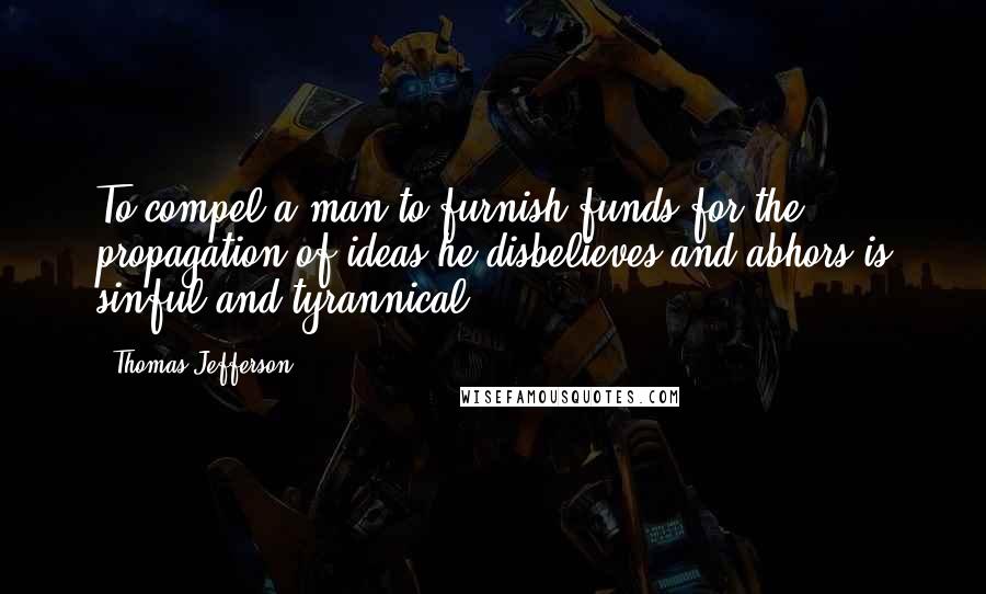 Thomas Jefferson Quotes: To compel a man to furnish funds for the propagation of ideas he disbelieves and abhors is sinful and tyrannical.