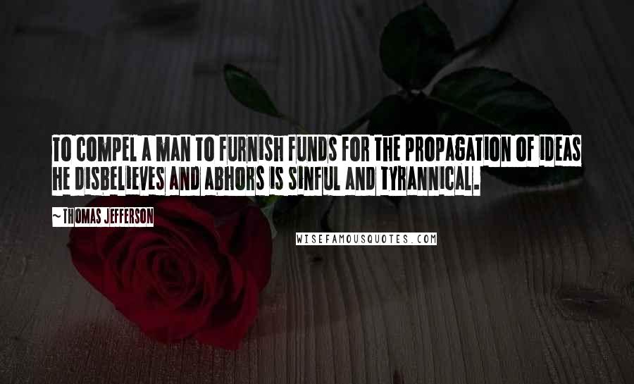 Thomas Jefferson Quotes: To compel a man to furnish funds for the propagation of ideas he disbelieves and abhors is sinful and tyrannical.