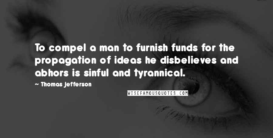 Thomas Jefferson Quotes: To compel a man to furnish funds for the propagation of ideas he disbelieves and abhors is sinful and tyrannical.