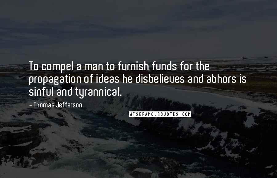 Thomas Jefferson Quotes: To compel a man to furnish funds for the propagation of ideas he disbelieves and abhors is sinful and tyrannical.