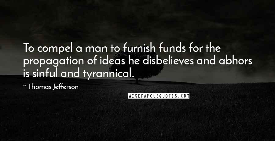 Thomas Jefferson Quotes: To compel a man to furnish funds for the propagation of ideas he disbelieves and abhors is sinful and tyrannical.