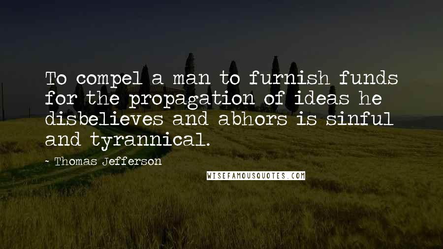 Thomas Jefferson Quotes: To compel a man to furnish funds for the propagation of ideas he disbelieves and abhors is sinful and tyrannical.