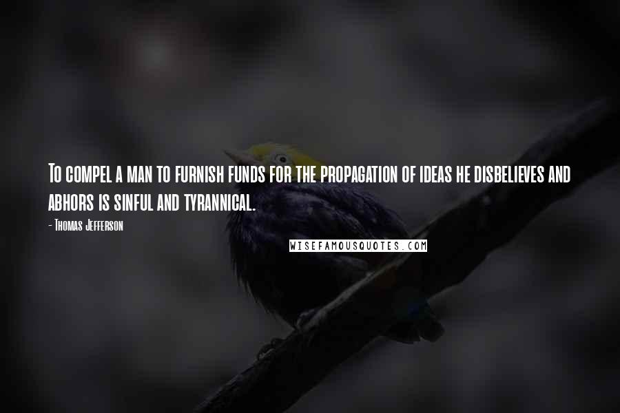 Thomas Jefferson Quotes: To compel a man to furnish funds for the propagation of ideas he disbelieves and abhors is sinful and tyrannical.