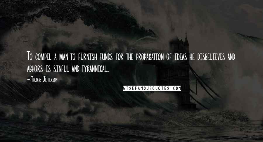 Thomas Jefferson Quotes: To compel a man to furnish funds for the propagation of ideas he disbelieves and abhors is sinful and tyrannical.