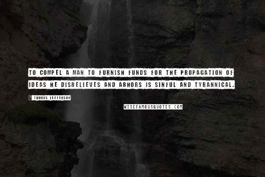 Thomas Jefferson Quotes: To compel a man to furnish funds for the propagation of ideas he disbelieves and abhors is sinful and tyrannical.