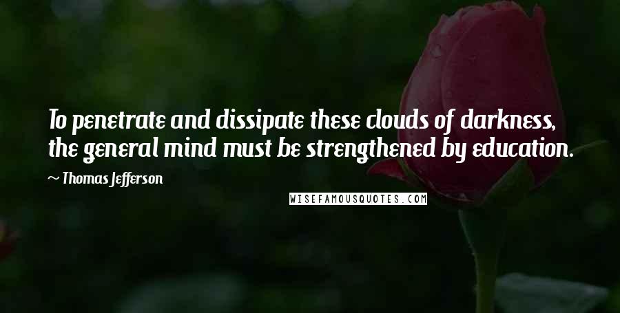 Thomas Jefferson Quotes: To penetrate and dissipate these clouds of darkness, the general mind must be strengthened by education.