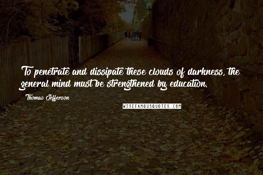 Thomas Jefferson Quotes: To penetrate and dissipate these clouds of darkness, the general mind must be strengthened by education.