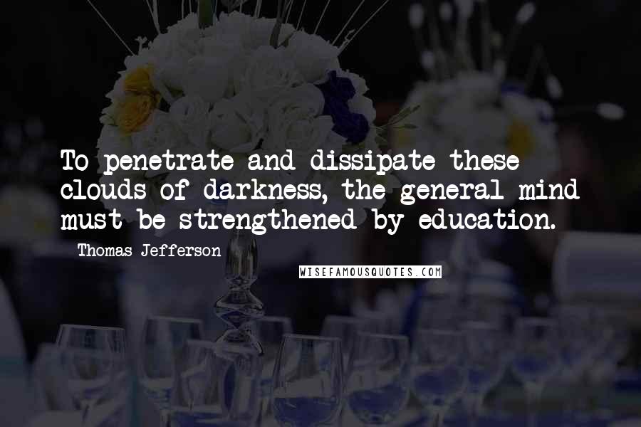 Thomas Jefferson Quotes: To penetrate and dissipate these clouds of darkness, the general mind must be strengthened by education.