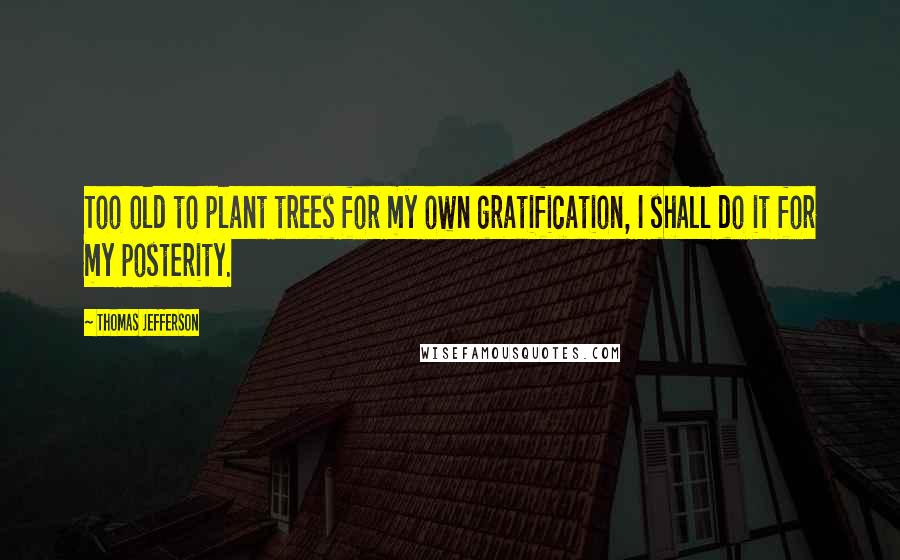 Thomas Jefferson Quotes: Too old to plant trees for my own gratification, I shall do it for my posterity.