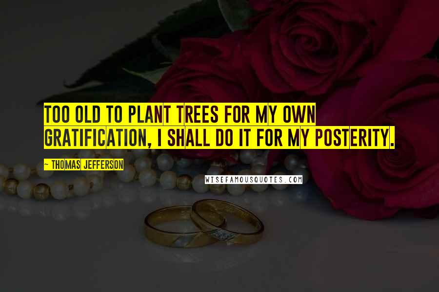 Thomas Jefferson Quotes: Too old to plant trees for my own gratification, I shall do it for my posterity.