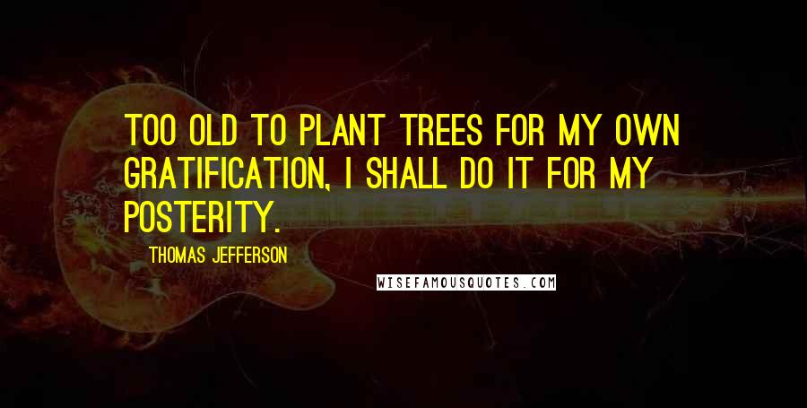 Thomas Jefferson Quotes: Too old to plant trees for my own gratification, I shall do it for my posterity.