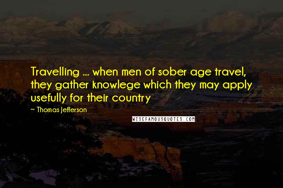 Thomas Jefferson Quotes: Travelling ... when men of sober age travel, they gather knowlege which they may apply usefully for their country