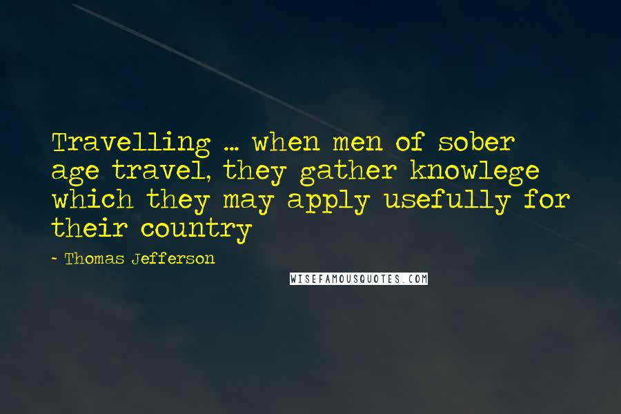 Thomas Jefferson Quotes: Travelling ... when men of sober age travel, they gather knowlege which they may apply usefully for their country