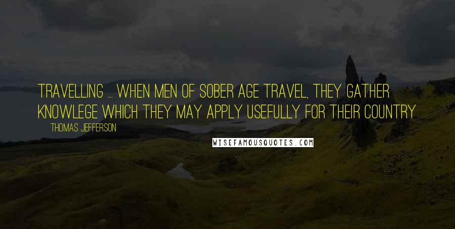 Thomas Jefferson Quotes: Travelling ... when men of sober age travel, they gather knowlege which they may apply usefully for their country