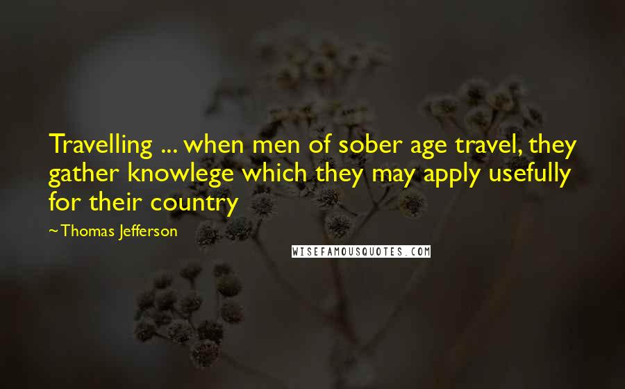 Thomas Jefferson Quotes: Travelling ... when men of sober age travel, they gather knowlege which they may apply usefully for their country