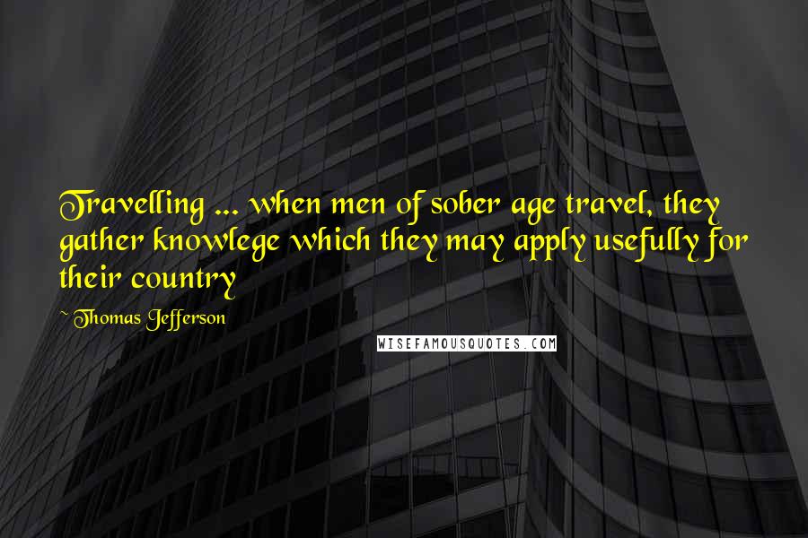 Thomas Jefferson Quotes: Travelling ... when men of sober age travel, they gather knowlege which they may apply usefully for their country