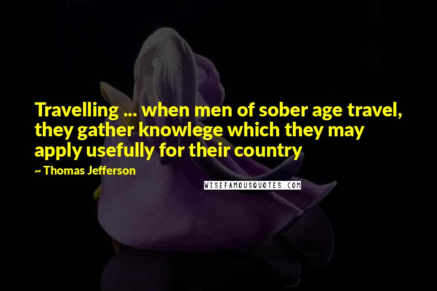 Thomas Jefferson Quotes: Travelling ... when men of sober age travel, they gather knowlege which they may apply usefully for their country