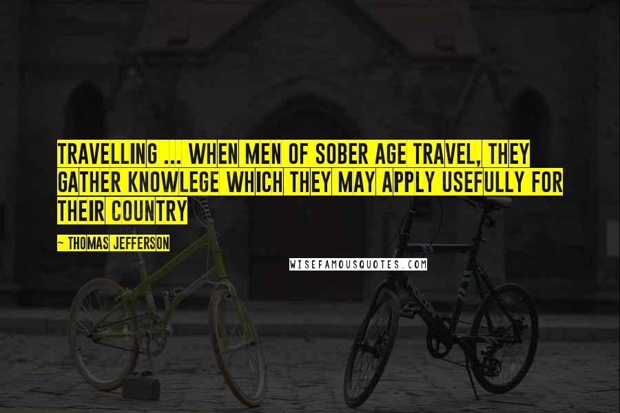 Thomas Jefferson Quotes: Travelling ... when men of sober age travel, they gather knowlege which they may apply usefully for their country