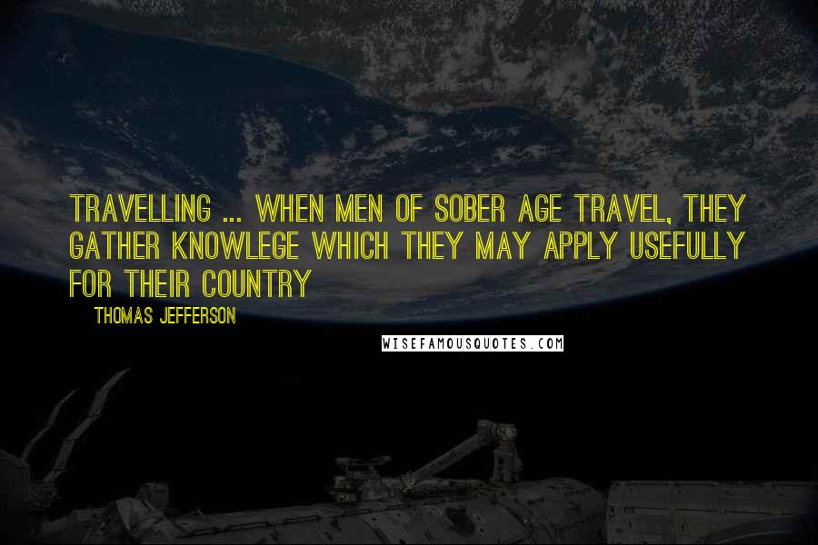 Thomas Jefferson Quotes: Travelling ... when men of sober age travel, they gather knowlege which they may apply usefully for their country
