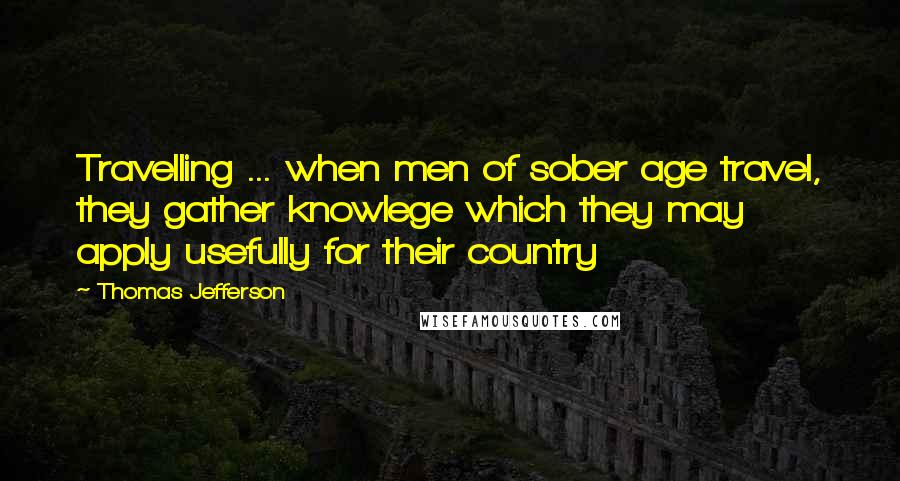 Thomas Jefferson Quotes: Travelling ... when men of sober age travel, they gather knowlege which they may apply usefully for their country