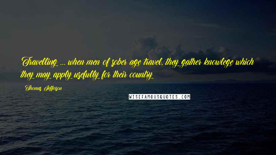 Thomas Jefferson Quotes: Travelling ... when men of sober age travel, they gather knowlege which they may apply usefully for their country