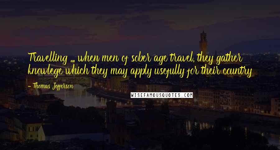 Thomas Jefferson Quotes: Travelling ... when men of sober age travel, they gather knowlege which they may apply usefully for their country