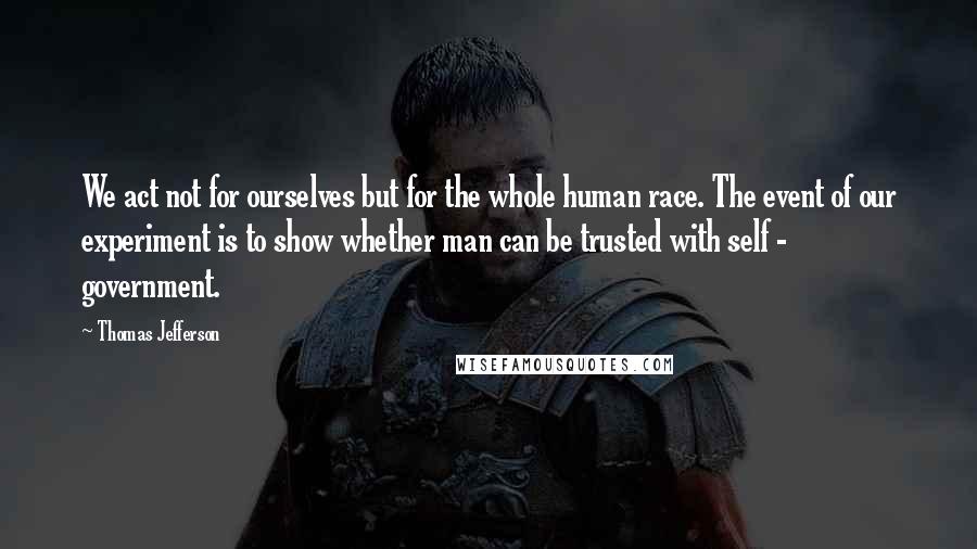 Thomas Jefferson Quotes: We act not for ourselves but for the whole human race. The event of our experiment is to show whether man can be trusted with self - government.