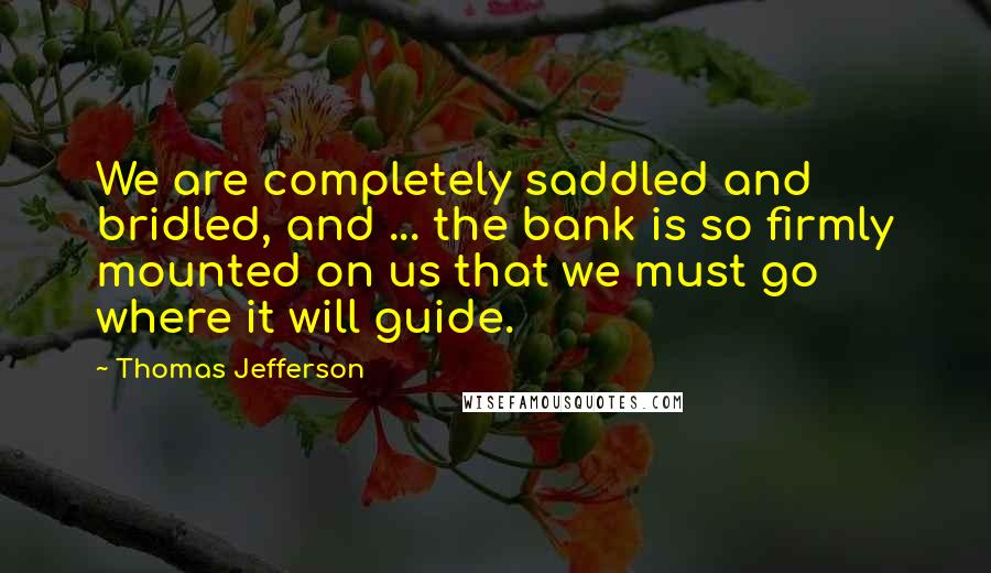 Thomas Jefferson Quotes: We are completely saddled and bridled, and ... the bank is so firmly mounted on us that we must go where it will guide.